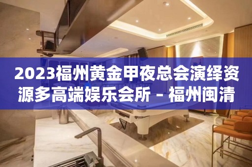 2023福州黄金甲夜总会演绎资源多高端娱乐会所 – 福州闽清KTV排行