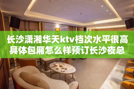 长沙潇湘华天ktv档次水平很高具体包厢怎么样预订长沙夜总会
