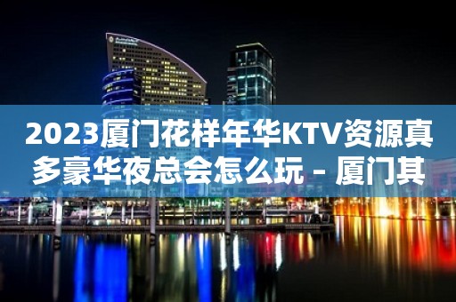 2023厦门花样年华KTV资源真多豪华夜总会怎么玩 – 厦门其他角美KTV排行