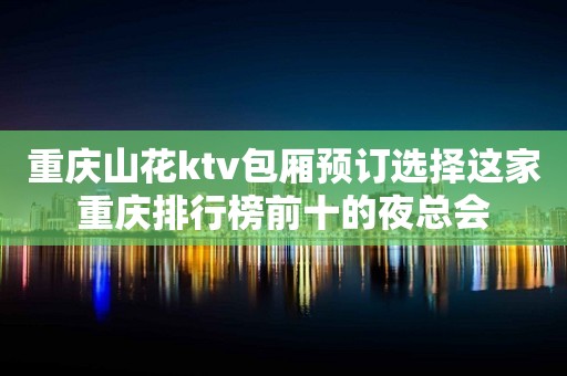 重庆山花ktv包厢预订选择这家重庆排行榜前十的夜总会